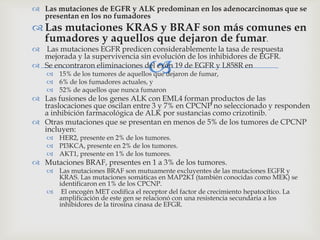 
 Las mutaciones de EGFR y ALK predominan en los adenocarcinomas que se
presentan en los no fumadores
 Las mutaciones KRAS y BRAF son más comunes en
fumadores y aquellos que dejaron de fumar.
 Las mutaciones EGFR predicen considerablemente la tasa de respuesta
mejorada y la supervivencia sin evolución de los inhibidores de EGFR.
 Se encontraron eliminaciones del exón 19 de EGFR y L858R en
 15% de los tumores de aquellos que dejaron de fumar,
 6% de los fumadores actuales, y
 52% de aquellos que nunca fumaron
 Las fusiones de los genes ALK con EML4 forman productos de las
traslocaciones que oscilan entre 3 y 7% en CPCNP no seleccionado y responden
a inhibición farmacológica de ALK por sustancias como crizotinib.
 Otras mutaciones que se presentan en menos de 5% de los tumores de CPCNP
incluyen:
 HER2, presente en 2% de los tumores.
 PI3KCA, presente en 2% de los tumores.
 AKT1, presente en 1% de los tumores.
 Mutaciones BRAF, presentes en 1 a 3% de los tumores.
 Las mutaciones BRAF son mutuamente excluyentes de las mutaciones EGFR y
KRAS. Las mutaciones somáticas en MAP2K1 (también conocidas como MEK) se
identificaron en 1% de los CPCNP.
 El oncogén MET codifica el receptor del factor de crecimiento hepatocítico. La
amplificación de este gen se relacionó con una resistencia secundaria a los
inhibidores de la tirosina cinasa de EFGR.
 