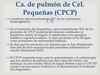  constituye aproximadamente 15% de los carcinomas
broncogénicos.
 En el momento del diagnóstico, aproximadamente 30% de los
pacientes de CPCP presentarán tumores confinados al
hemitórax donde se originó, el mediastino o los ganglios
linfáticos supraclaviculares. A estos pacientes se les designa
como portadores de enfermedad limitada
 Se dice que los pacientes con tumores que se han diseminado
más allá del área supraclavicular presentan enfermedad en
estadio diseminado (ED).
 El CPCP responde mejor ante la quimioterapia y la radioterapia
que los cánceres de pulmón con otros tipos de células, sin
embargo, la cura resulta difícil de lograr debido a que el CPCNP
cuenta con una mayor tendencia a la diseminación al momento
del diagnóstico.
Ca. de pulmón de Cel.
Pequeñas (CPCP)
 