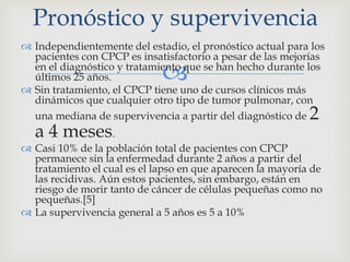 
 Independientemente del estadio, el pronóstico actual para los
pacientes con CPCP es insatisfactorio a pesar de las mejorías
en el diagnóstico y tratamiento que se han hecho durante los
últimos 25 años.
 Sin tratamiento, el CPCP tiene uno de cursos clínicos más
dinámicos que cualquier otro tipo de tumor pulmonar, con
una mediana de supervivencia a partir del diagnóstico de 2
a 4 meses.
 Casi 10% de la población total de pacientes con CPCP
permanece sin la enfermedad durante 2 años a partir del
tratamiento el cual es el lapso en que aparecen la mayoría de
las recidivas. Aún estos pacientes, sin embargo, están en
riesgo de morir tanto de cáncer de células pequeñas como no
pequeñas.[5]
 La supervivencia general a 5 años es 5 a 10%
Pronóstico y supervivencia
 