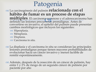 
 La carcinogénesis del pulmón relacionada con el
hábito de fumar es un proceso de etapas
múltiples. El carcinoma escamoso y el adenocarcinoma han
definido las lesiones precursoras premalignas. Antes de
convertirse en invasivo, el epitelio del pulmón puede presentar
cambios morfológicos que incluyen los siguientes:
 Hiperplasia.
 Metaplasia.
 Displasia.
 Carcinoma in situ.
 La displasia y el carcinoma in situ se consideran las principales
lesiones premalignas porque tienen mayores probabilidades de
evolucionar hacia un cáncer invasivo y menos factible de
remitir espontáneamente.
 Además, después de la resección de un cáncer de pulmón, hay
entre 1 y 2% de riesgo de un segundo cáncer de pulmón por
paciente por año
Patogenia
 