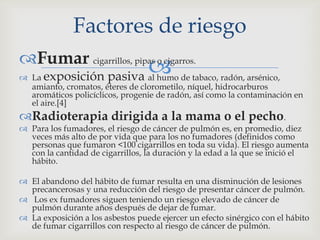 Fumar cigarrillos, pipas o cigarros.
 La exposición pasiva al humo de tabaco, radón, arsénico,
amianto, cromatos, éteres de clorometilo, níquel, hidrocarburos
aromáticos policíclicos, progenie de radón, así como la contaminación en
el aire.[4]
Radioterapia dirigida a la mama o el pecho.
 Para los fumadores, el riesgo de cáncer de pulmón es, en promedio, diez
veces más alto de por vida que para los no fumadores (definidos como
personas que fumaron <100 cigarrillos en toda su vida). El riesgo aumenta
con la cantidad de cigarrillos, la duración y la edad a la que se inició el
hábito.
 El abandono del hábito de fumar resulta en una disminución de lesiones
precancerosas y una reducción del riesgo de presentar cáncer de pulmón.
 Los ex fumadores siguen teniendo un riesgo elevado de cáncer de
pulmón durante años después de dejar de fumar.
 La exposición a los asbestos puede ejercer un efecto sinérgico con el hábito
de fumar cigarrillos con respecto al riesgo de cáncer de pulmón.
Factores de riesgo
 