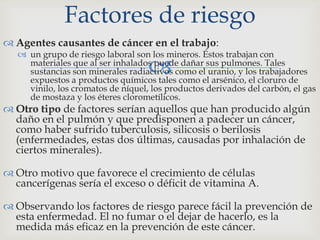 
 Agentes causantes de cáncer en el trabajo:
 un grupo de riesgo laboral son los mineros. Éstos trabajan con
materiales que al ser inhalados puede dañar sus pulmones. Tales
sustancias son minerales radiactivos como el uranio, y los trabajadores
expuestos a productos químicos tales como el arsénico, el cloruro de
vinilo, los cromatos de níquel, los productos derivados del carbón, el gas
de mostaza y los éteres clorometílicos.
 Otro tipo de factores serían aquellos que han producido algún
daño en el pulmón y que predisponen a padecer un cáncer,
como haber sufrido tuberculosis, silicosis o berilosis
(enfermedades, estas dos últimas, causadas por inhalación de
ciertos minerales).
 Otro motivo que favorece el crecimiento de células
cancerígenas sería el exceso o déficit de vitamina A.
 Observando los factores de riesgo parece fácil la prevención de
esta enfermedad. El no fumar o el dejar de hacerlo, es la
medida más eficaz en la prevención de este cáncer.
Factores de riesgo
 