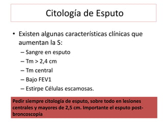 Citología de Esputo
• Existen algunas características clínicas que
aumentan la S:
– Sangre en esputo
– Tm > 2,4 cm
– Tm central
– Bajo FEV1
– Estirpe Células escamosas.
Pedir siempre citología de esputo, sobre todo en lesiones
centrales y mayores de 2,5 cm. Importante el esputo post-
broncoscopía
 