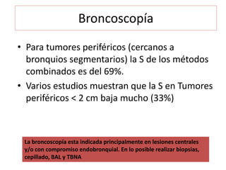 Broncoscopía
• Para tumores periféricos (cercanos a
bronquios segmentarios) la S de los métodos
combinados es del 69%.
• Varios estudios muestran que la S en Tumores
periféricos < 2 cm baja mucho (33%)
La broncoscopía esta indicada principalmente en lesiones centrales
y/o con compromiso endobronquial. En lo posible realizar biopsias,
cepillado, BAL y TBNA
 