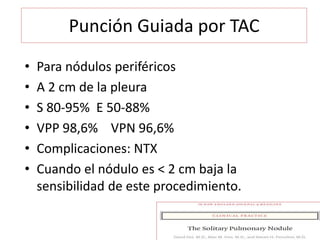 Punción Guiada por TAC
• Para nódulos periféricos
• A 2 cm de la pleura
• S 80-95% E 50-88%
• VPP 98,6% VPN 96,6%
• Complicaciones: NTX
• Cuando el nódulo es < 2 cm baja la
sensibilidad de este procedimiento.
 