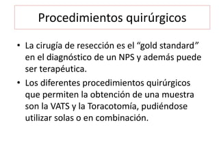 Procedimientos quirúrgicos
• La cirugía de resección es el “gold standard”
en el diagnóstico de un NPS y además puede
ser terapéutica.
• Los diferentes procedimientos quirúrgicos
que permiten la obtención de una muestra
son la VATS y la Toracotomía, pudiéndose
utilizar solas o en combinación.
 