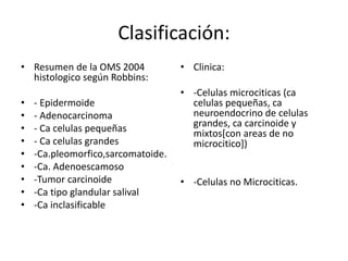 Clasificación:
• Resumen de la OMS 2004
histologico según Robbins:
• - Epidermoide
• - Adenocarcinoma
• - Ca celulas pequeñas
• - Ca celulas grandes
• -Ca.pleomorfico,sarcomatoide.
• -Ca. Adenoescamoso
• -Tumor carcinoide
• -Ca tipo glandular salival
• -Ca inclasificable
• Clinica:
• -Celulas microciticas (ca
celulas pequeñas, ca
neuroendocrino de celulas
grandes, ca carcinoide y
mixtos[con areas de no
microcitico])
• -Celulas no Microciticas.
 