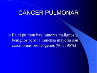 CANCER PULMONAR 
 En el pulmón hay tumores malignos y 
benignos pero la inmensa mayoría son 
carcinomas broncógenos (90 al 95%) 
 