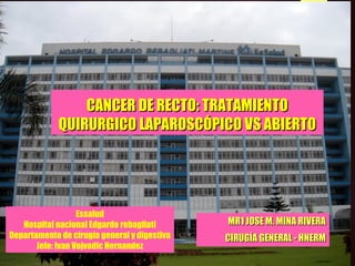 CANCER DE RECTO: TRATAMIENTOCANCER DE RECTO: TRATAMIENTO
QUIRURGICO LAPAROSCÓPICO VS ABIERTOQUIRURGICO LAPAROSCÓPICO VS ABIERTO
MR1 JOSE M. MINA RIVERAMR1 JOSE M. MINA RIVERA
CIRUGÍA GENERAL - HNERMCIRUGÍA GENERAL - HNERM
Essalud
Hospital nacional Edgardo rebagliati
Departamento de cirugía general y digestiva
Jefe: Ivan Vojvodic Hernandez
 