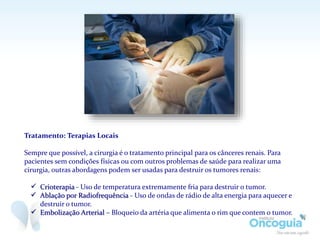 Tratamento: Terapias Locais
Sempre que possível, a cirurgia é o tratamento principal para os cânceres renais. Para
pacientes sem condições físicas ou com outros problemas de saúde para realizar uma
cirurgia, outras abordagens podem ser usadas para destruir os tumores renais:
 Crioterapia - Uso de temperatura extremamente fria para destruir o tumor.
 Ablação por Radiofrequência - Uso de ondas de rádio de alta energia para aquecer e
destruir o tumor.
 Embolização Arterial – Bloqueio da artéria que alimenta o rim que contem o tumor.
 