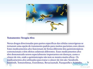 Tratamento: Terapia Alvo
Novas drogas direcionadas para partes específicas das células cancerígenas se
tornaram uma opção de tratamento padrão para muitos pacientes com câncer.
Estes medicamentos alvo funcionam de forma diferente dos quimioterápicos
convencionais e têm efeitos colaterais diferentes. Esses medicamentos alvo
têm demonstrado serem especialmente importantes em doenças, como o
câncer de rim, onde a quimioterapia não tem se mostra muito eficaz. Os
medicamentos alvo utilizados para tratar o câncer de rim são: Sorafenib,
Sunitinib, Temsirolimus, Everolimus, Bevacizumab, Pazopanibe e Axitinibe.
 