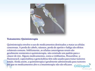 Tratamento: Quimioterapia
Quimioterapia envolve o uso de medicamentos destinados a matar as células
cancerosas. A perda de cabelo, náuseas, perda de apetite e fadiga são efeitos
colaterais comuns. Infelizmente, as células cancerígenas renais são
geralmente resistentes à quimioterapia, não existindo um padrão para o
câncer de rim. Alguns medicamentos, como a vinblastina, floxuridine, 5-
fluorouracil, capecitabina e gemcitabina têm sido usados para tratar tumores
renais. Ainda assim, a quimioterapia é geralmente administrada para tumores
em que os medicamentos alvo e a imunoterapia não são eficazes.
 