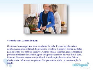 Vivendo com Câncer de Rim
O câncer é uma experiência de mudança de vida. E, embora não exista
nenhuma maneira infalível de prevenir a recidiva, é possível tomar medidas
para se sentir e se manter saudável. Comer frutas, legumes, grãos integrais e
porções modestas de carne magra é um grande começo. Se você fuma, pare.
Evite ou diminua o consumo de álcool. A realização de exercícios físicos
diariamente e de exames regulares é importante e ajuda na manutenção da
saúde.
 