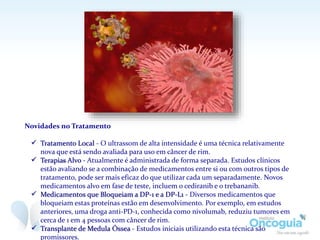 Novidades no Tratamento
 Tratamento Local - O ultrassom de alta intensidade é uma técnica relativamente nova
que está sendo avaliada para uso em câncer de rim.
 Terapias Alvo - Atualmente é administrada de forma separada. Estudos clínicos estão
avaliando se a combinação de medicamentos entre si ou com outros tipos de tratamento,
pode ser mais eficaz do que utilizar cada um separadamente. Novos medicamentos alvo
em fase de teste, incluem o cediranib e o trebananib.
 Medicamentos que Bloqueiam a DP-1 e a DP-L1 - Diversos medicamentos que bloqueiam
estas proteínas estão em desenvolvimento. Por exemplo, em estudos anteriores, uma
droga anti-PD-1, conhecida como nivolumab, reduziu tumores em cerca de 1 em 4 pessoas
com câncer de rim.
 Transplante de Medula Óssea - Estudos iniciais utilizando esta técnica são promissores.
 
