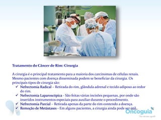 Tratamento do Câncer de Rim: Cirurgia
A cirurgia é o principal tratamento para a maioria dos carcinomas de células renais.
Mesmo pacientes com doença disseminada podem se beneficiar da cirurgia. Os
principais tipos de cirurgia são:
 Nefrectomia Radical – Retirada do rim, glândula adrenal e tecido adiposo ao redor
do rim.
 Nefrectomia Laparoscópica - São feitas várias incisões pequenas, por onde são
inseridos instrumentos especiais para auxiliar durante o procedimento.
 Nefrectomia Parcial – Retirada apenas da parte do rim contendo a doença.
 Remoção de Metástases - Em alguns pacientes, a cirurgia ainda pode ser útil.
 