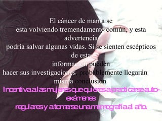 El cáncer de mam a se esta volviendo tremendamente  común, y esta  advertencia podría salvar algunas vidas. Si  se sienten escépticos de esta información  pueden hacer   sus   investigaciones , probablemente   llegarán  a la misma  conclusión  Incentiva a las mujeres que quieres a practicarse auto-exámenes  regulares y a tomarse una mamografía al año. 