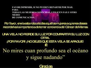 Por favor, envía esta nota a todas aquellas mujeres a quienes desees recordarles la importancia de tomar conciencia del Cáncer de Mamas. UNA VELA NO PIERDE SU LUZ POR COMPARTIR SU LUZ CON OTRA.  ¡POR FAVOR! ¡NO DEJES QUE ESTA VELA SE APAGUE!     No mires cuan profundo sea el océano y sigue nadando” Gracias 