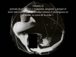 Durante el período de preguntas y respuestas, pregunté ¿ porqué el área! más común para desarrollar tumores Cancerígenos en el pecho, es cerca de la axila ?. 