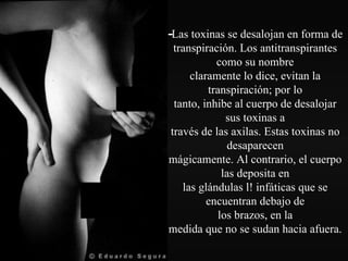 - Las toxinas se desalojan en forma de transpiración. Los antitranspirantes como su nombre claramente lo dice, evitan la transpiración; por lo tanto, inhibe al cuerpo de desalojar sus toxinas a través de las axilas. Estas toxinas no desaparecen mágicamente. Al contrario, el cuerpo las deposita en las glándulas l! infáticas que se encuentran debajo de los brazos, en la medida que no se sudan hacia afuera. 