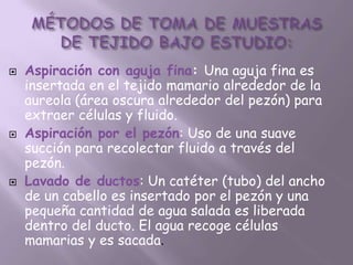    Aspiración con aguja fina: Una aguja fina es
    insertada en el tejido mamario alrededor de la
    aureola (área oscura alrededor del pezón) para
    extraer células y fluido.
   Aspiración por el pezón: Uso de una suave
    succión para recolectar fluido a través del
    pezón.
   Lavado de ductos: Un catéter (tubo) del ancho
    de un cabello es insertado por el pezón y una
    pequeña cantidad de agua salada es liberada
    dentro del ducto. El agua recoge células
    mamarias y es sacada.
 