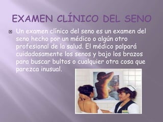    Un examen clínico del seno es un examen del
    seno hecho por un médico o algún otro
    profesional de la salud. El médico palpará
    cuidadosamente los senos y bajo los brazos
    para buscar bultos o cualquier otra cosa que
    parezca inusual.
 