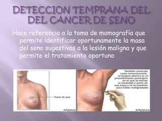Hace referencia a la toma de mamografía que
  permite identificar oportunamente la masa
  del seno sugestivas a la lesión maligna y que
  permite el tratamiento oportuno
 