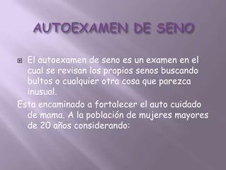  El autoexamen de seno es un examen en el
  cual se revisan los propios senos buscando
  bultos o cualquier otra cosa que parezca
  inusual.
Esta encaminado a fortalecer el auto cuidado
  de mama. A la población de mujeres mayores
  de 20 años considerando:
 