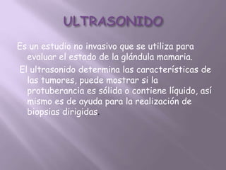 Es un estudio no invasivo que se utiliza para
  evaluar el estado de la glándula mamaria.
El ultrasonido determina las características de
  las tumores, puede mostrar si la
  protuberancia es sólida o contiene líquido, así
  mismo es de ayuda para la realización de
  biopsias dirigidas.
 