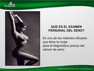 QUE ES EL EXAMEN
   PERSONAL DEL SENO?

Es uno de los métodos eficaces
que tiene la mujer
para el diagnóstico precoz del
cáncer de seno.
 