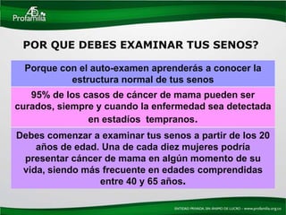 POR QUE DEBES EXAMINAR TUS SENOS?

  Porque con el auto-examen aprenderás a conocer la
           estructura normal de tus senos
   95% de los casos de cáncer de mama pueden ser
curados, siempre y cuando la enfermedad sea detectada
               en estadíos tempranos.
Debes comenzar a examinar tus senos a partir de los 20
    años de edad. Una de cada diez mujeres podría
 presentar cáncer de mama en algún momento de su
 vida, siendo más frecuente en edades comprendidas
                 entre 40 y 65 años.
 