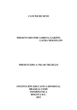 CANCER DE SENO




PRESENTADO POR: LORENA GARZÓN
                LAURA MOGOLLÓN




 PRESENTADO A: PILAR TRUJILLO




INSTITUCIÓN EDUCATIVA DISTRITAL
         BRASILIA USME
          INFORMATICA
           BOGOTA D.C.
              2013
 