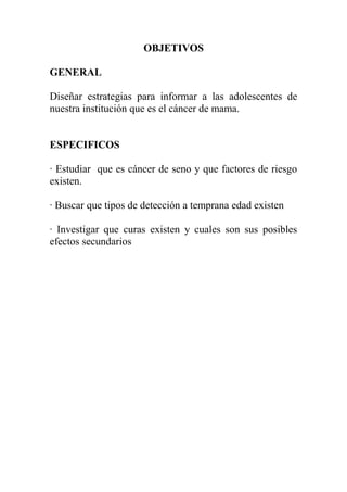 OBJETIVOS

GENERAL

Diseñar estrategias para informar a las adolescentes de
nuestra institución que es el cáncer de mama.


ESPECIFICOS

· Estudiar que es cáncer de seno y que factores de riesgo
existen.

· Buscar que tipos de detección a temprana edad existen

· Investigar que curas existen y cuales son sus posibles
efectos secundarios
 