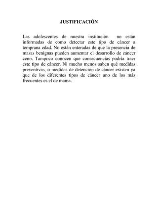JUSTIFICACIÓN


Las adolescentes de nuestra institución        no están
informadas de como detectar este tipo de cáncer a
temprana edad. No están enteradas de que la presencia de
masas benignas pueden aumentar el desarrollo de cáncer
ceno. Tampoco conocen que consecuencias podría traer
este tipo de cáncer. Ni mucho menos saben qué medidas
preventivas, o medidas de detención de cáncer existen ya
que de los diferentes tipos de cáncer uno de los más
frecuentes es el de mama.
 