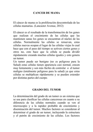 CANCER DE MAMA


El cáncer de mama es la proliferación descontrolada de las
células mamarias. (Lancaster Avenue, 2012)

El cáncer es el resultado de la transformación de los genes
que realizan el crecimiento de las células que las
mantienen sanas los genes se encuentran el núcleo de las
células. Normalmente las células se renuevan, estas
células nuevas ocupan el lugar de las células viejas lo cual
hace que con el paso del tiempo se activen ciertos genes y
otros no, esto hace que la célula se pueda dividir
rápidamente creando muchas células iguales y esto genera
un tumor.
Un tumor puede ser benigno (no es peligroso para la
Salud) estas células tienen apariencia casi normal, crecen
muy lentamente y son más fáciles de controlar o el tumor
maligno (totalmente peligroso para la salud) ya que estas
células se multiplican rápidamente y se pueden extender
por distintas partes del cuerpo.



                 GRADO DEL TUMOR

La determinación del grado de un tumor es un sistema que
se usa para clasificar las células cancerosas en cuanto a su
diferencia de las células normales cuando se ven al
microscopio y a la rapidez probable de crecimiento y
diseminación del tumor. Muchos factores se consideran al
determinar el grado de un tumor, incluyendo la estructura
y el patrón de crecimiento de las células. Los factores
 