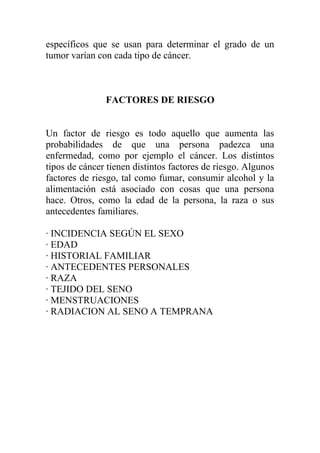 específicos que se usan para determinar el grado de un
tumor varían con cada tipo de cáncer.



               FACTORES DE RIESGO


Un factor de riesgo es todo aquello que aumenta las
probabilidades de que una persona padezca una
enfermedad, como por ejemplo el cáncer. Los distintos
tipos de cáncer tienen distintos factores de riesgo. Algunos
factores de riesgo, tal como fumar, consumir alcohol y la
alimentación está asociado con cosas que una persona
hace. Otros, como la edad de la persona, la raza o sus
antecedentes familiares.

· INCIDENCIA SEGÚN EL SEXO
· EDAD
· HISTORIAL FAMILIAR
· ANTECEDENTES PERSONALES
· RAZA
· TEJIDO DEL SENO
· MENSTRUACIONES
· RADIACION AL SENO A TEMPRANA
 