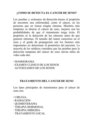 ¿COMO SE DETECTA EL CANCER DE SENO?

Las pruebas y exámenes de detección tienen el propósito
de encontrar una enfermedad, como el cáncer, en las
personas que no tienen ningún síntoma. Mientras más
temprano se detecte el cáncer de seno, mejores son las
probabilidades de que el tratamiento tenga éxito. El
propósito es la detección de los cánceres antes de que
generen síntomas. El tamaño del tumor canceroso en el
seno y el grado de propagación son los factores más
importantes en determinar el pronóstico del paciente. La
mayoría de los médicos considera que las pruebas para la
detección temprana del cáncer de seno salvan miles de
vidas cada año.

· MAMOGRAMA
· EXAMEN CLINICO DE LOS SENOS
· AUTOEXAMEN DE LOS SENOS



     TRATAMIENTO DEL CANCER DE SENO

Los tipos principales de tratamientos para el cáncer de
seno son:

· CIRUGIA
· RADIACIÓN
· QUIMIOTERAPIA
· TERAPIA HORMONAL
· TERAPIA DIRIGIDA
· TRATAMIENTO LOCAL
 
