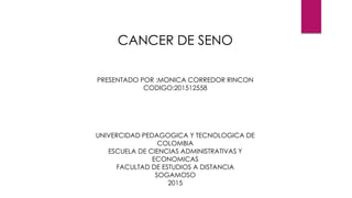 PRESENTADO POR :MONICA CORREDOR RINCON
CODIGO:201512558
UNIVERCIDAD PEDAGOGICA Y TECNOLOGICA DE
COLOMBIA
ESCUELA DE CIENCIAS ADMINISTRATIVAS Y
ECONOMICAS
FACULTAD DE ESTUDIOS A DISTANCIA
SOGAMOSO
2015
CANCER DE SENO
 