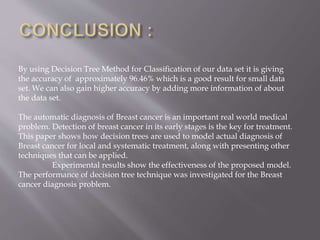 By using Decision Tree Method for Classification of our data set it is giving
the accuracy of approximately 96.46% which is a good result for small data
set. We can also gain higher accuracy by adding more information of about
the data set.
The automatic diagnosis of Breast cancer is an important real world medical
problem. Detection of breast cancer in its early stages is the key for treatment.
This paper shows how decision trees are used to model actual diagnosis of
Breast cancer for local and systematic treatment, along with presenting other
techniques that can be applied.
Experimental results show the effectiveness of the proposed model.
The performance of decision tree technique was investigated for the Breast
cancer diagnosis problem.
 