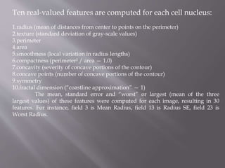 Ten real-valued features are computed for each cell nucleus:
1.radius (mean of distances from center to points on the perimeter)
2.texture (standard deviation of gray-scale values)
3.perimeter
4.area
5.smoothness (local variation in radius lengths)
6.compactness (perimeter² / area — 1.0)
7.concavity (severity of concave portions of the contour)
8.concave points (number of concave portions of the contour)
9.symmetry
10.fractal dimension (“coastline approximation” — 1)
The mean, standard error and “worst” or largest (mean of the three
largest values) of these features were computed for each image, resulting in 30
features. For instance, field 3 is Mean Radius, field 13 is Radius SE, field 23 is
Worst Radius.
 
