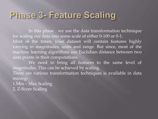 In this phase , we use the data transformation techinique
for scaling our data into some scale of either 0-100 or 0-1.
Most of the times, your dataset will contain features highly
varying in magnitudes, units and range. But since, most of the
machine learning algorithms use Euclidian distance between two
data points in their computations.
We need to bring all features to the same level of
magnitudes. This can be achieved by scaling.
There are various transformation techniques is available in data
mining-
1.Min – Max Scaling
2. Z-Score Scaling
 