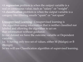 •A regression problem is when the output variable is a
real or continuous value, such as “salary” or “weight”.
•A classification problem is when the output variable is a
category like filtering emails “spam” or “not spam”
Unsupervised Learning : Unsupervised learning is
the algorithm using information that is neither classified nor
labeled and allowing the algorithm to act on
that information without guidance.
In our dataset we have the outcome variable or Dependent
variable
i.e. Y having only two set of values, either M (Malign) or B
(Benign)
So we will use Classification algorithm of supervised learning.
 
