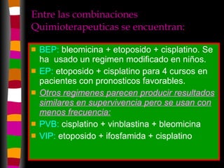 Entre las combinaciones Quimioterapeuticas se encuentran:  BEP:  bleomicina + etoposido + cisplatino. Se ha  usado un regimen modificado en niños. EP:  etoposido + cisplatino para 4 cursos en pacientes con pronosticos favorables. Otros regimenes parecen producir resultados similares en supervivencia pero se usan con menos frecuencia:   PVB:  cisplatino + vinblastina + bleomicina  VIP:  etoposido + ifosfamida + cisplatino 