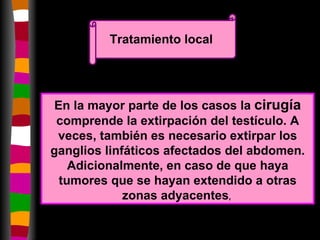 Tratamiento local En la mayor parte de los casos la  cirugía  comprende la extirpación del testículo. A veces, también es necesario extirpar los ganglios linfáticos afectados del abdomen. Adicionalmente, en caso de que haya tumores que se hayan extendido a otras zonas adyacentes ,   