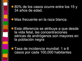 80% de los casos ocurre entre los 15 y 34 años de edad. Mas frecuente en la raza blanca. Esta diferencia se atribuye a que desde la vida fetal, las concentraciones séricas de andrógenos son mayores en la población negra Tasa de incidencia mundial: 1 a 6 casos por cada 100,000 habitantes 