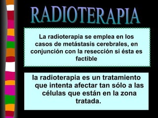 la radioterapia es un tratamiento que intenta afectar tan sólo a las células que están en la zona tratada.  La radioterapia se emplea en los casos de metástasis cerebrales, en conjunción con la resección si ésta es factible RADIOTERAPIA 