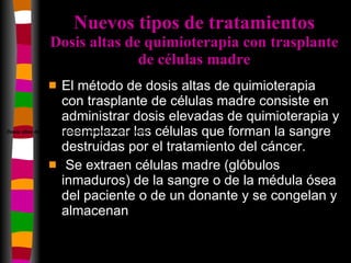 Nuevos tipos de tratamientos Dosis altas de quimioterapia con trasplante de células madre El método de dosis altas de quimioterapia con trasplante de células madre consiste en administrar dosis elevadas de quimioterapia y reemplazar las células que forman la sangre destruidas por el tratamiento del cáncer. Se extraen células madre (glóbulos inmaduros) de la sangre o de la médula ósea del paciente o de un donante y se congelan y almacenan  Dosis altas de quimioterapia con trasplante de células madre 