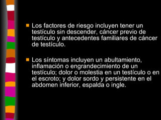 Los factores de riesgo incluyen tener un testículo sin descender, cáncer previo de testículo y antecedentes familiares de cáncer de testículo. Los síntomas incluyen un abultamiento, inflamación o engrandecimiento de un testículo; dolor o molestia en un testículo o en el escroto; y dolor sordo y persistente en el abdomen inferior, espalda o ingle.  