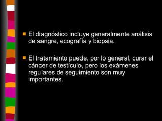 El diagnóstico incluye generalmente análisis de sangre, ecografía y biopsia. El tratamiento puede, por lo general, curar el cáncer de testículo, pero los exámenes regulares de seguimiento son muy importantes.  