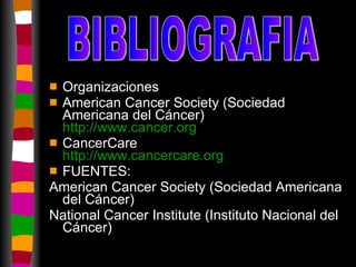 Organizaciones American Cancer Society (Sociedad Americana del Cáncer) http :// www.cancer.org CancerCare http :// www.cancercare.org FUENTES: American Cancer Society (Sociedad Americana del Cáncer) National Cancer Institute (Instituto Nacional del Cáncer) BIBLIOGRAFIA 
