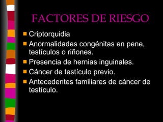 FACTORES DE RIESGO Criptorquidia Anormalidades congénitas en pene, testículos o riñones. Presencia de hernias inguinales. Cáncer de testículo previo. Antecedentes familiares de cáncer de testículo. 